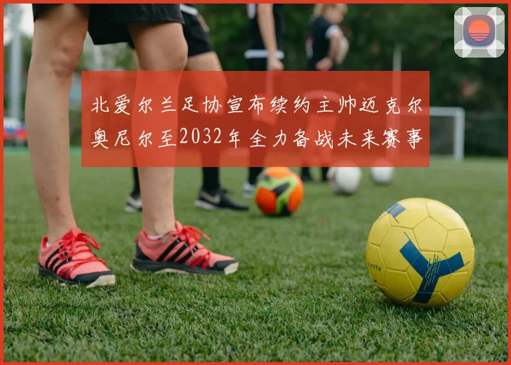 北爱尔兰足协宣布续约主帅迈克尔奥尼尔至2032年全力备战未来赛事
