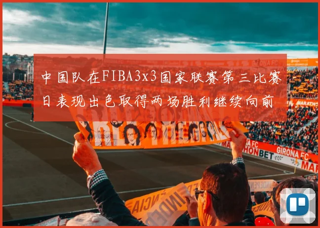 中国队在FIBA3x3国家联赛第三比赛日表现出色取得两场胜利继续向前迈进