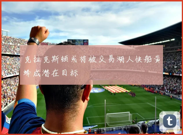 克拉克斯顿或将被交易湖人快船黄蜂成潜在目标