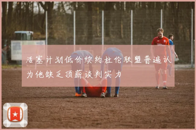 活塞计划低价续约杜伦联盟普遍认为他缺乏顶薪谈判实力