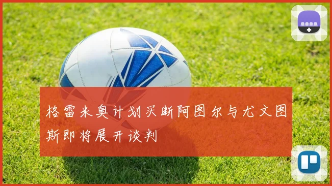 格雷米奥计划买断阿图尔与尤文图斯即将展开谈判