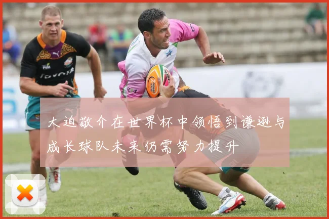 大迫敬介在世界杯中领悟到谦逊与成长球队未来仍需努力提升