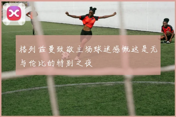 格列兹曼致敬主场球迷感慨这是无与伦比的特别之夜
