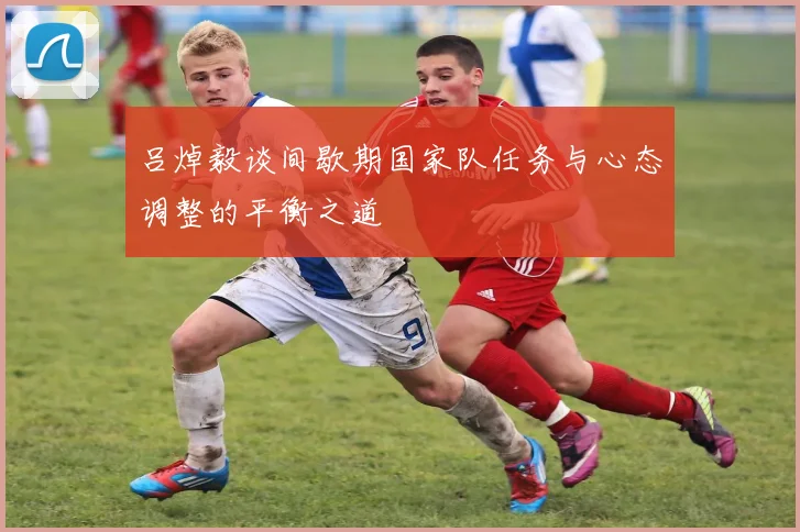 吕焯毅谈间歇期国家队任务与心态调整的平衡之道