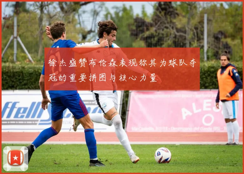 徐杰盛赞布伦森表现称其为球队夺冠的重要拼图与核心力量