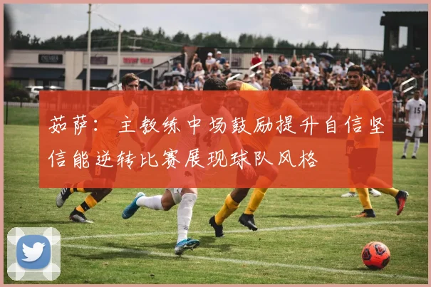 茹萨：主教练中场鼓励提升自信坚信能逆转比赛展现球队风格