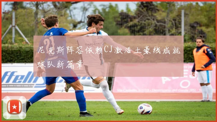 尼克斯阵容依赖CJ激活土豪线成就球队新篇章