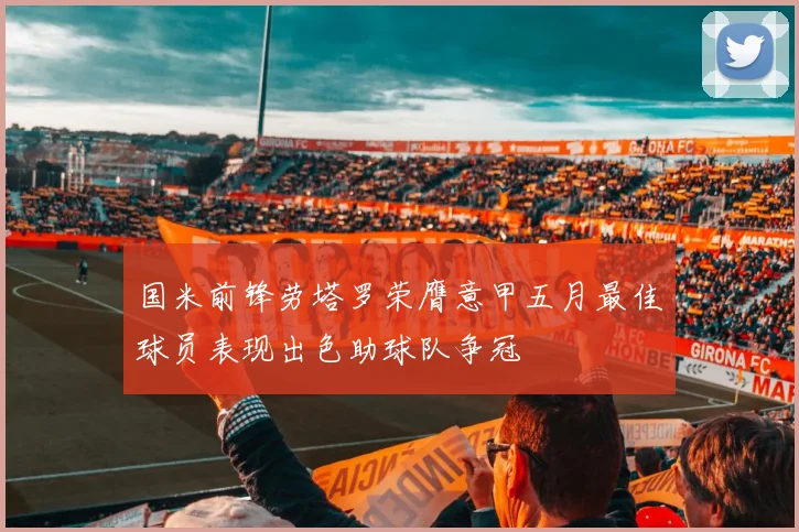 国米前锋劳塔罗荣膺意甲五月最佳球员表现出色助球队争冠