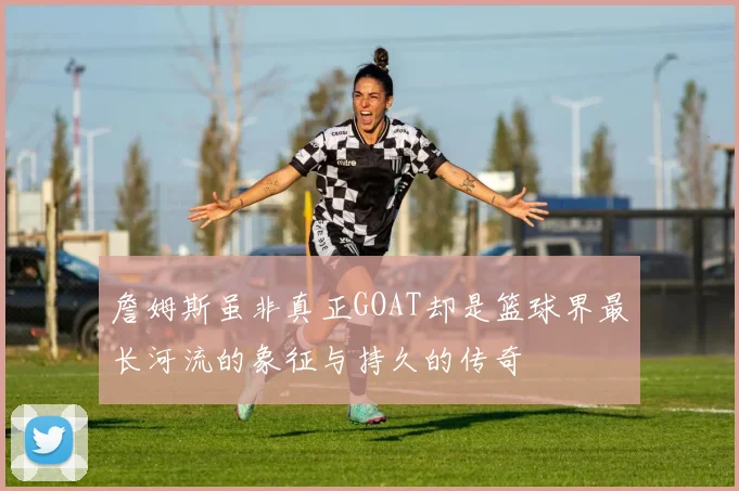 詹姆斯虽非真正GOAT却是篮球界最长河流的象征与持久的传奇