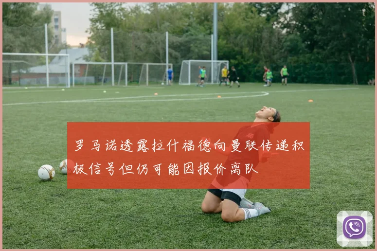 罗马诺透露拉什福德向曼联传递积极信号但仍可能因报价离队