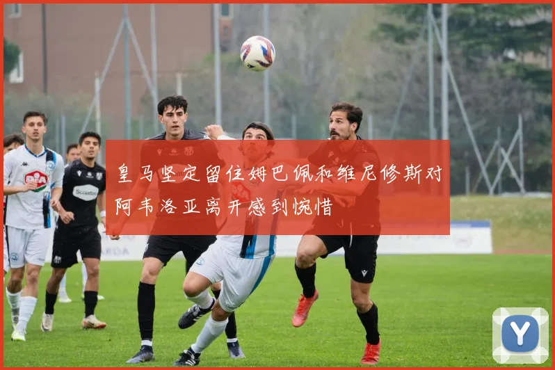 皇马坚定留住姆巴佩和维尼修斯对阿韦洛亚离开感到惋惜