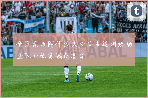 登贝莱与阿什拉夫今日重返训练场全队合练备战新赛季