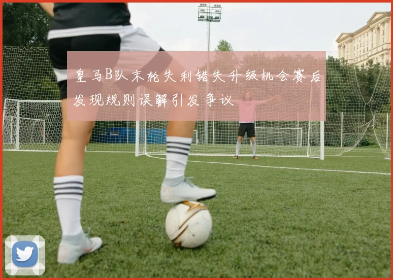 皇马B队末轮失利错失升级机会赛后发现规则误解引发争议