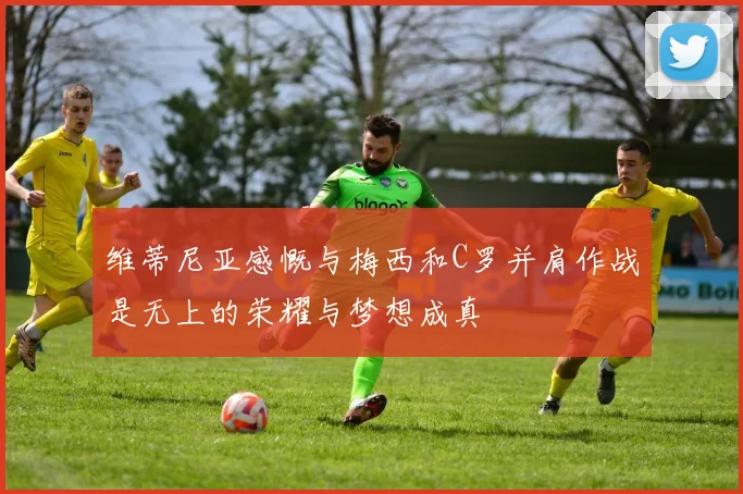 维蒂尼亚感慨与梅西和C罗并肩作战是无上的荣耀与梦想成真