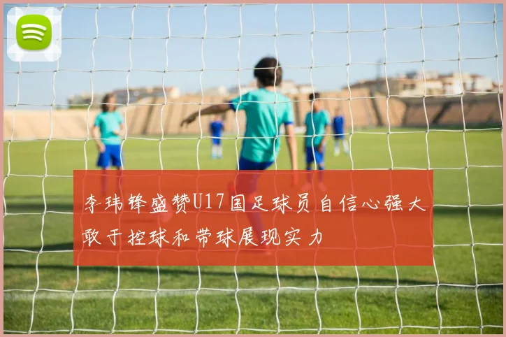 李玮锋盛赞U17国足球员自信心强大敢于控球和带球展现实力