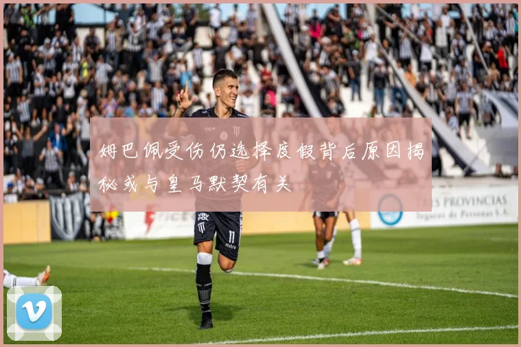 姆巴佩受伤仍选择度假背后原因揭秘或与皇马默契有关