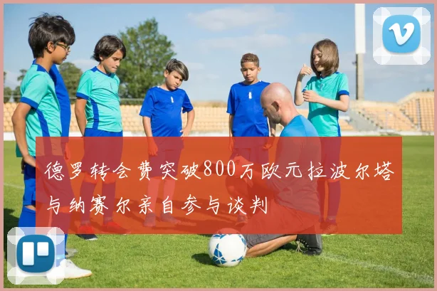 德罗转会费突破800万欧元拉波尔塔与纳赛尔亲自参与谈判
