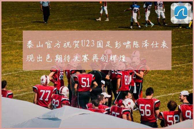泰山官方祝贺U23国足彭啸陈泽仕表现出色期待决赛再创辉煌