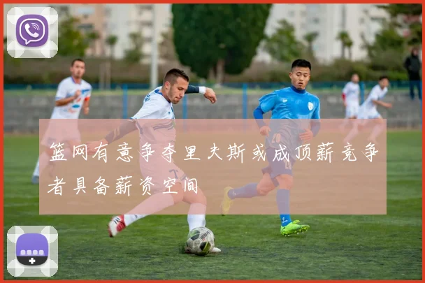 篮网有意争夺里夫斯或成顶薪竞争者具备薪资空间
