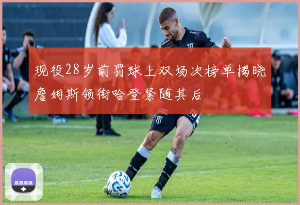 现役28岁前罚球上双场次榜单揭晓詹姆斯领衔哈登紧随其后