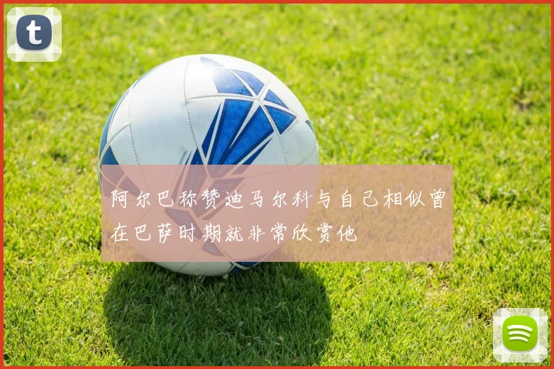 阿尔巴称赞迪马尔科与自己相似曾在巴萨时期就非常欣赏他
