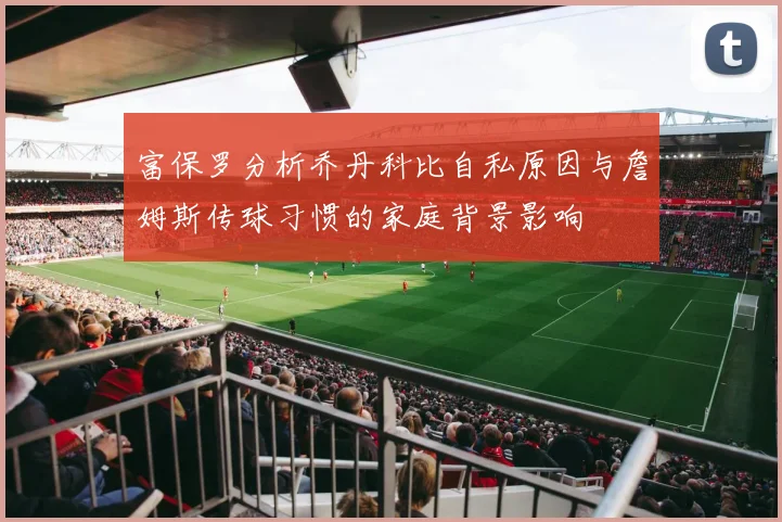 富保罗分析乔丹科比自私原因与詹姆斯传球习惯的家庭背景影响