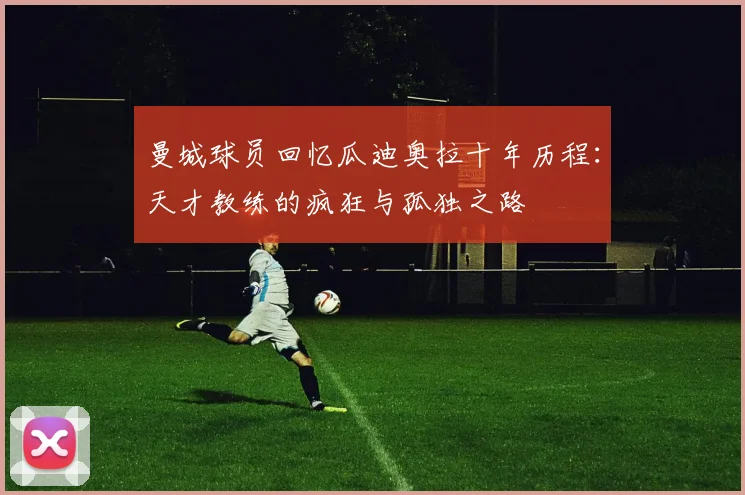 曼城球员回忆瓜迪奥拉十年历程：天才教练的疯狂与孤独之路